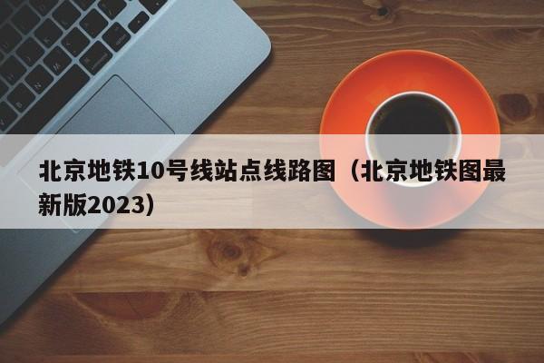 北京地铁10号线站点线路图（北京地铁图最新版2023）