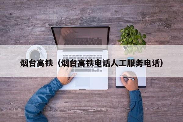 烟台高铁（烟台高铁电话人工服务电话）