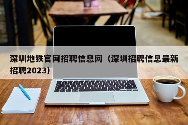 深圳地铁官网招聘信息网（深圳招聘信息最新招聘2023）