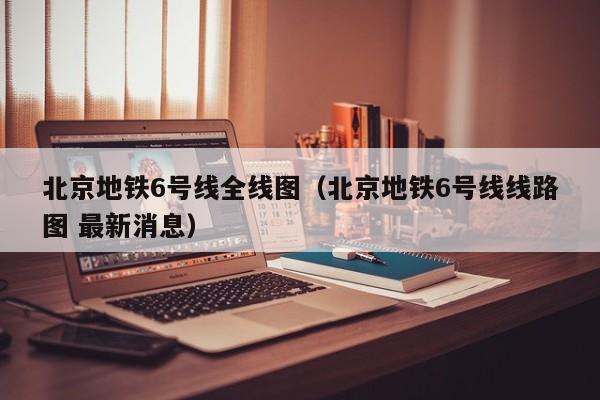 北京地铁6号线全线图（北京地铁6号线线路图 最新消息）