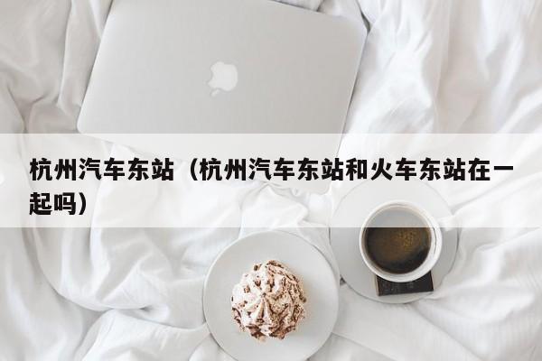 杭州汽车东站（杭州汽车东站和火车东站在一起吗）