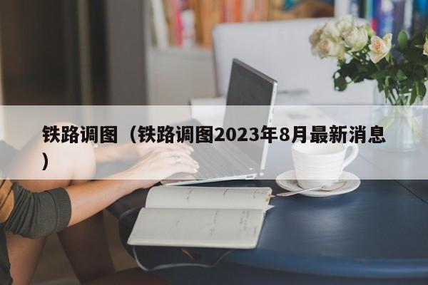 铁路调图（铁路调图2023年8月最新消息）