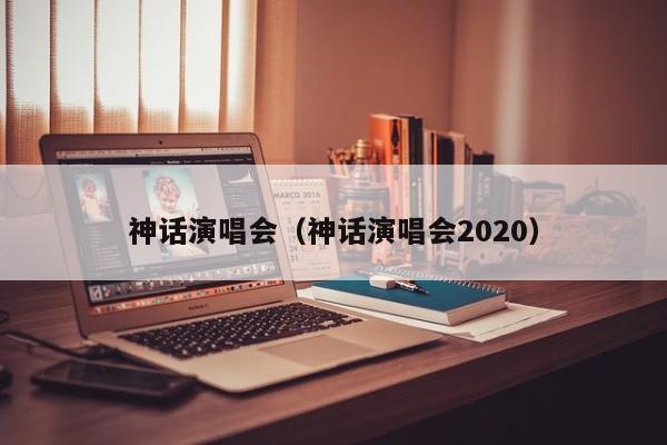 神话演唱会（神话演唱会2020）