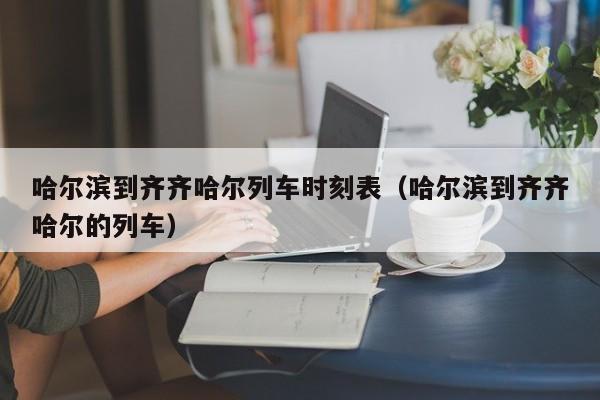 哈尔滨到齐齐哈尔列车时刻表（哈尔滨到齐齐哈尔的列车）