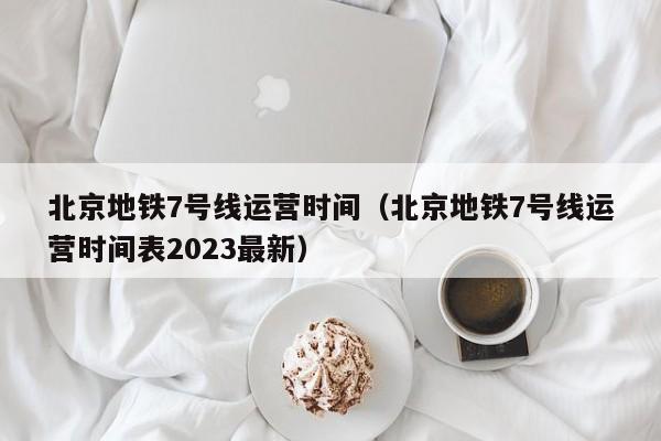 北京地铁7号线运营时间（北京地铁7号线运营时间表2023最新）