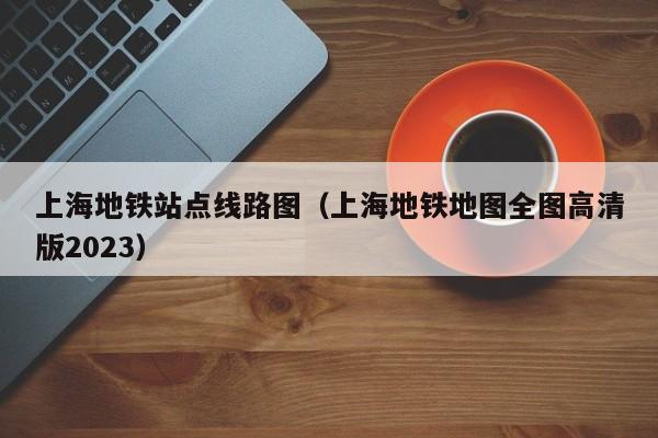 上海地铁站点线路图（上海地铁地图全图高清版2023）