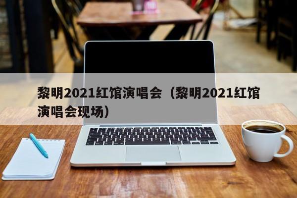 黎明2021红馆演唱会（黎明2021红馆演唱会现场）