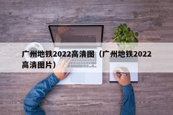 广州地铁2022高清图（广州地铁2022高清图片）