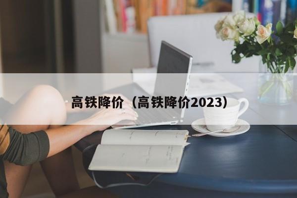 高铁降价（高铁降价2023）