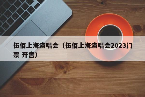 伍佰上海演唱会（伍佰上海演唱会2023门票 开售）