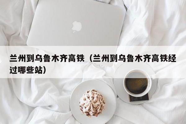 兰州到乌鲁木齐高铁（兰州到乌鲁木齐高铁经过哪些站）