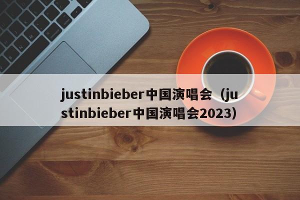 justinbieber中国演唱会（justinbieber中国演唱会2023）