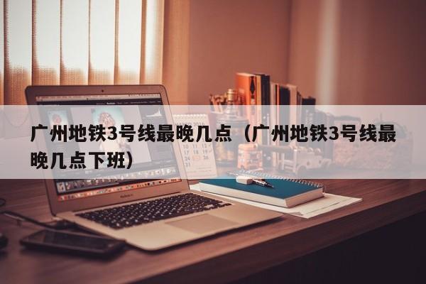 广州地铁3号线最晚几点（广州地铁3号线最晚几点下班）