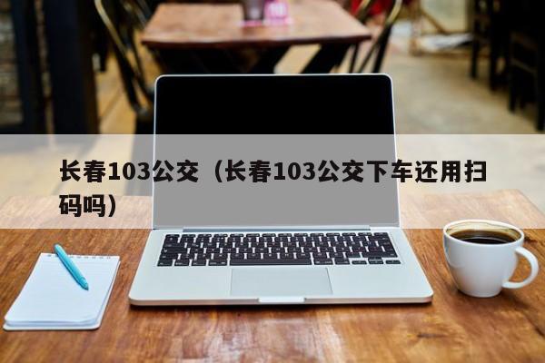 长春103公交（长春103公交下车还用扫码吗）