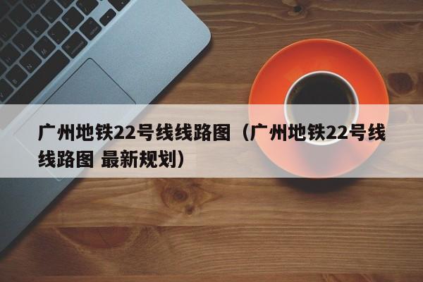 广州地铁22号线线路图（广州地铁22号线线路图 最新规划）