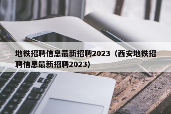 地铁招聘信息最新招聘2023（西安地铁招聘信息最新招聘2023）