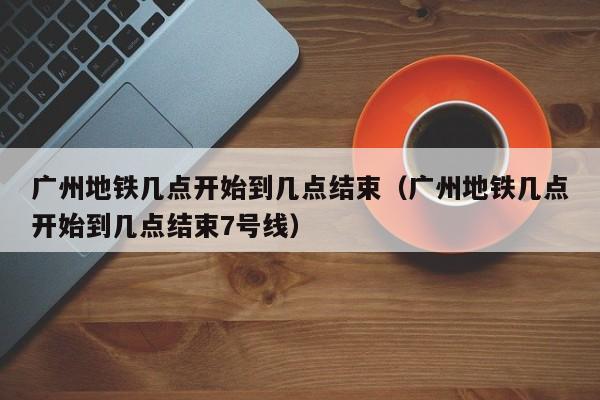 广州地铁几点开始到几点结束（广州地铁几点开始到几点结束7号线）