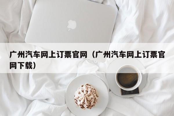 广州汽车网上订票官网（广州汽车网上订票官网下载）