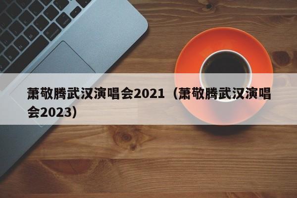 萧敬腾武汉演唱会2021（萧敬腾武汉演唱会2023）