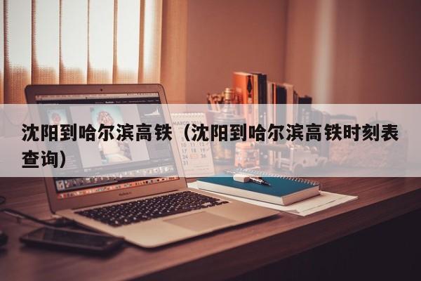 沈阳到哈尔滨高铁（沈阳到哈尔滨高铁时刻表查询）