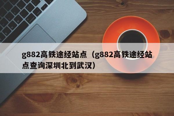 g882高铁途经站点（g882高铁途经站点查询深圳北到武汉）