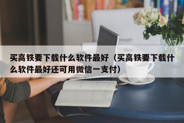 买高铁要下载什么软件最好（买高铁要下载什么软件最好还可用微信一支付）