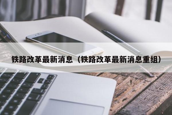 铁路改革最新消息（铁路改革最新消息重组）