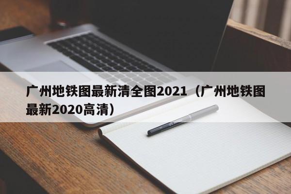 广州地铁图最新清全图2021（广州地铁图最新2020高清）