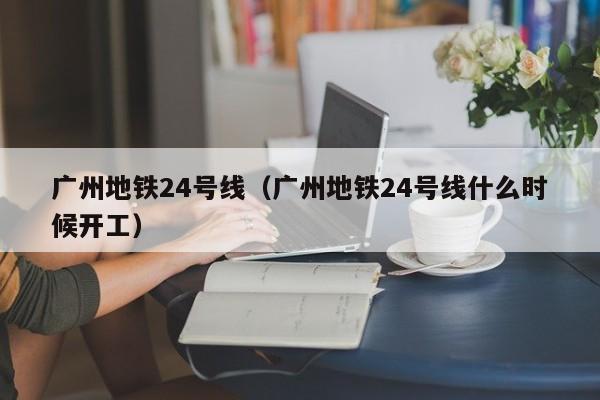 广州地铁24号线（广州地铁24号线什么时候开工）