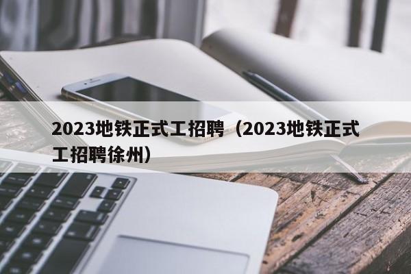 2023地铁正式工招聘（2023地铁正式工招聘徐州）