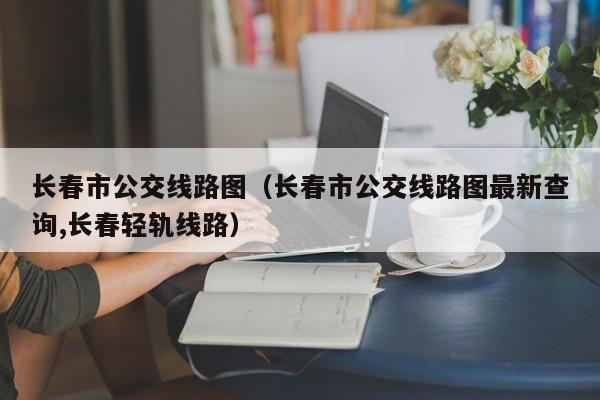 长春市公交线路图（长春市公交线路图最新查询,长春轻轨线路）