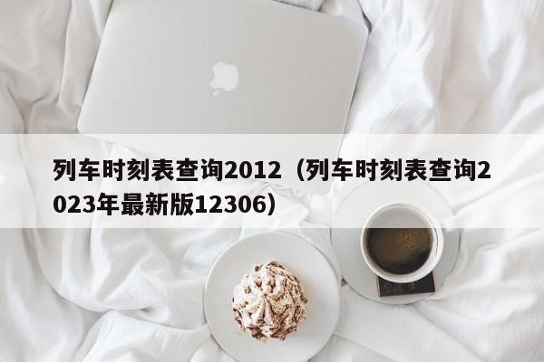 列车时刻表查询2012（列车时刻表查询2023年最新版12306）