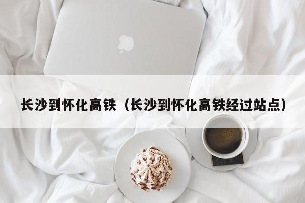 长沙到怀化高铁（长沙到怀化高铁经过站点）