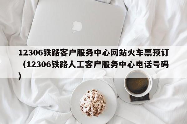 12306铁路客户服务中心网站火车票预订（12306铁路人工客户服务中心电话号码）