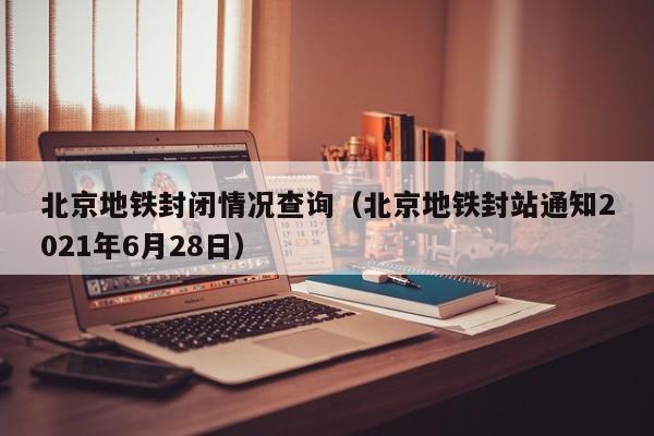 北京地铁封闭情况查询（北京地铁封站通知2021年6月28日）