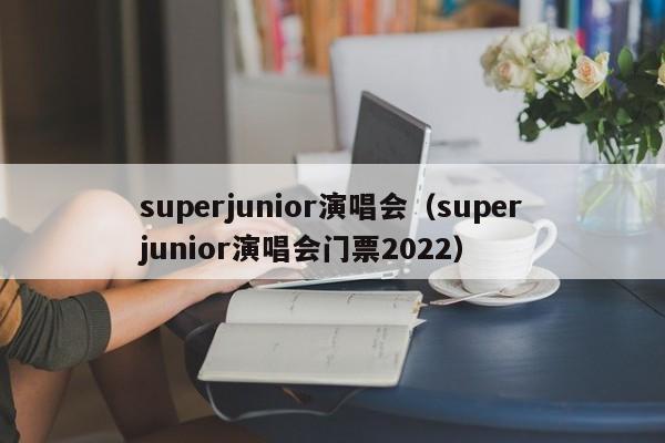 superjunior演唱会（superjunior演唱会门票2022）