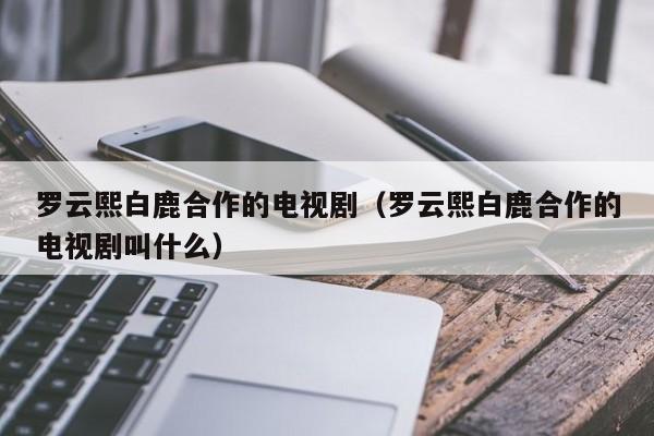 罗云熙白鹿合作的电视剧（罗云熙白鹿合作的电视剧叫什么）