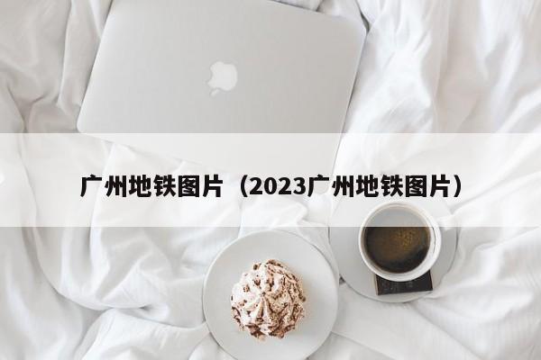 广州地铁图片（2023广州地铁图片）