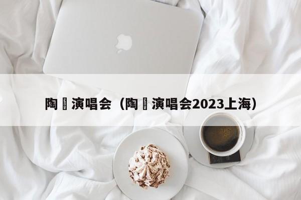 陶喆演唱会（陶喆演唱会2023上海）