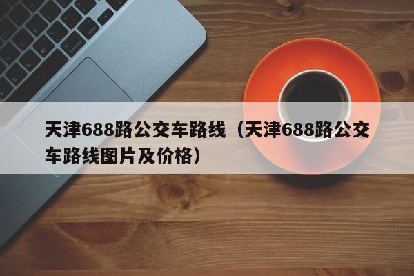 天津688路公交车路线（天津688路公交车路线图片及价格）