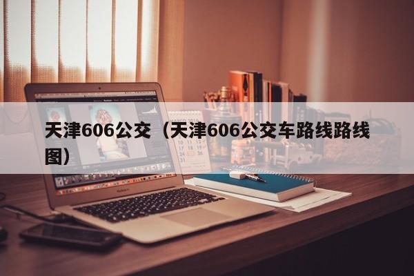 天津606公交（天津606公交车路线路线图）