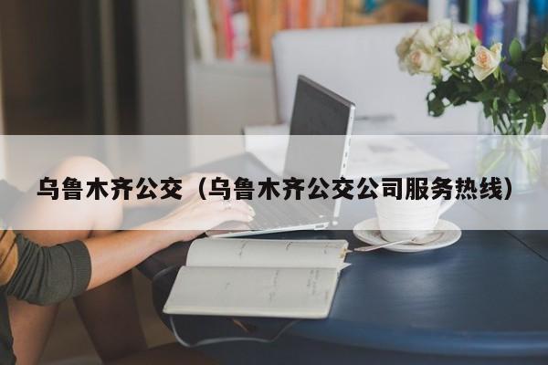 乌鲁木齐公交（乌鲁木齐公交公司服务热线）