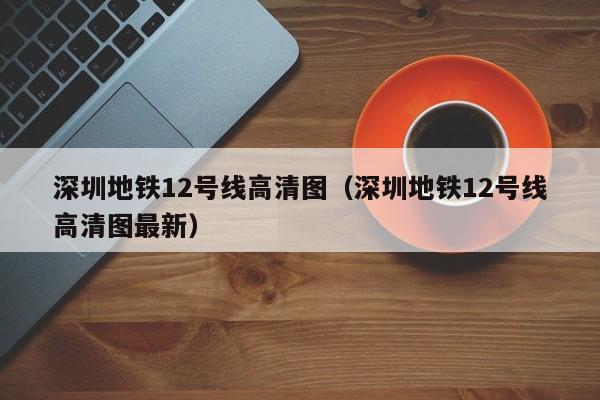 深圳地铁12号线高清图（深圳地铁12号线高清图最新）