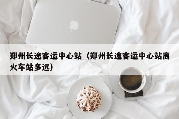 郑州长途客运中心站（郑州长途客运中心站离火车站多远）