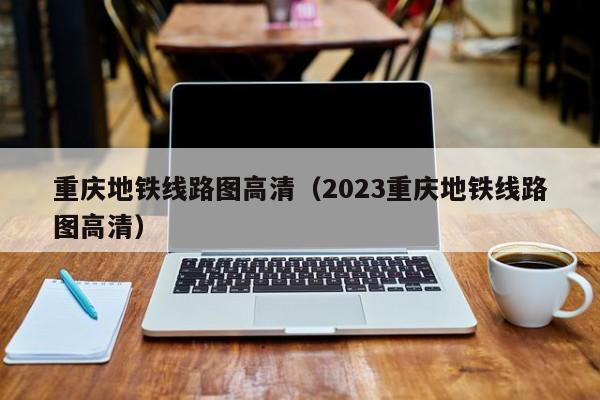 重庆地铁线路图高清（2023重庆地铁线路图高清）