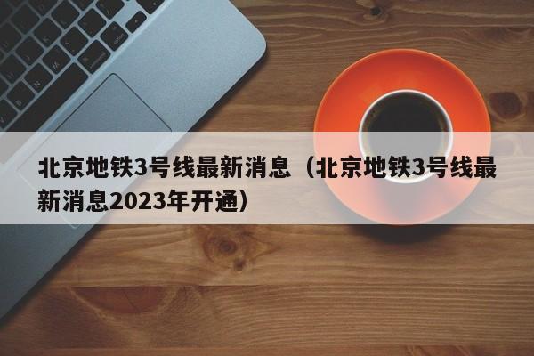 北京地铁3号线最新消息（北京地铁3号线最新消息2023年开通）