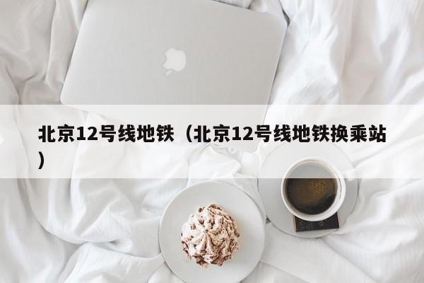 北京12号线地铁（北京12号线地铁换乘站）