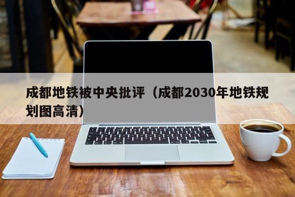 成都地铁被中央批评（成都2030年地铁规划图高清）