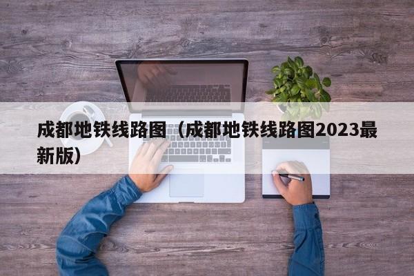 成都地铁线路图（成都地铁线路图2023最新版）