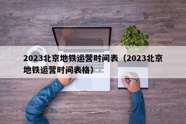 2023北京地铁运营时间表（2023北京地铁运营时间表格）